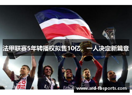 法甲联赛5年转播权拟售10亿，一人决定新篇章